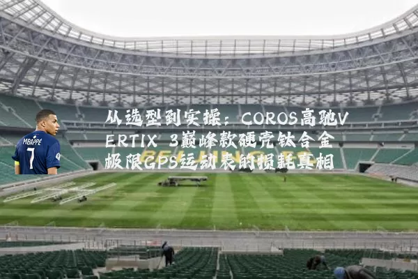从选型到实操：COROS高驰VERTIX 3巅峰款硬壳钛合金极限GPS运动表的损耗真相