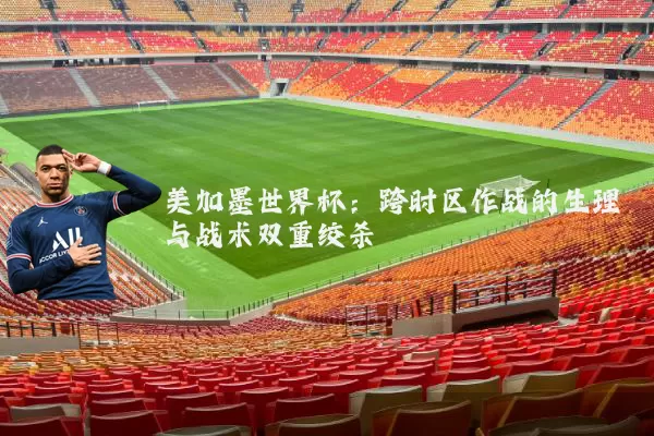 美加墨世界杯:跨时区作战的生理与战术双重绞杀