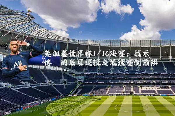 美加墨世界杯1/16决赛:战术博弈的底层逻辑与地理赛制陷阱