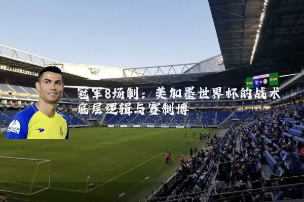 冠军8场制:美加墨世界杯的战术底层逻辑与赛制博弈
