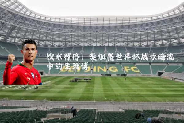 饮水暂停：美加墨世界杯战术暗流中的生理博弈
