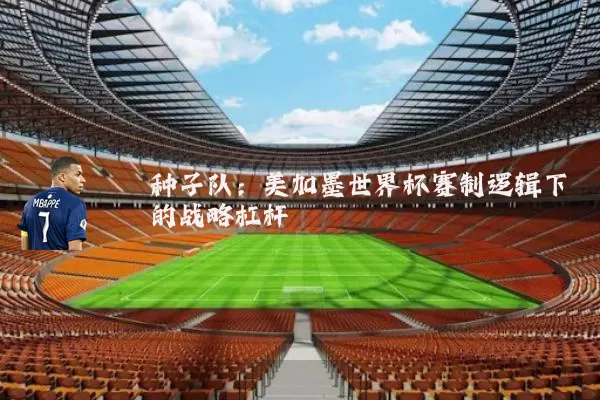 种子队:美加墨世界杯赛制逻辑下的战略杠杆