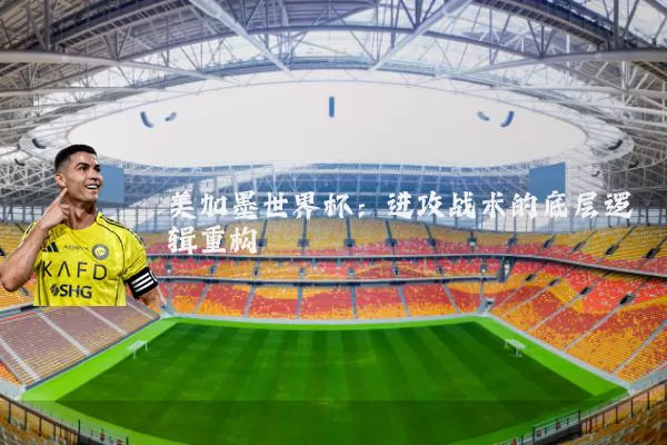 美加墨世界杯:进攻战术的底层逻辑重构