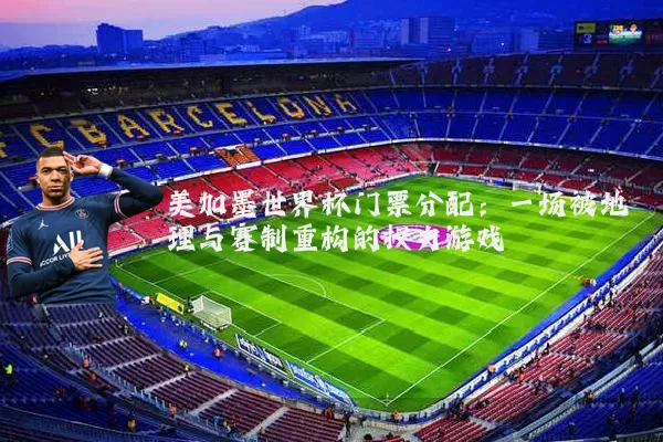 美加墨世界杯门票分配:一场被地理与赛制重构的权力游戏