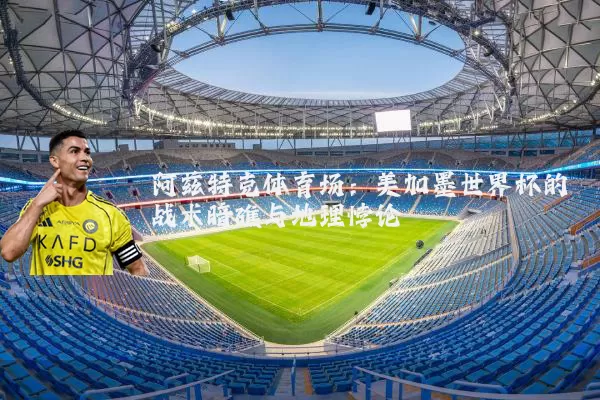 阿兹特克体育场:美加墨世界杯的战术暗礁与地理悖论